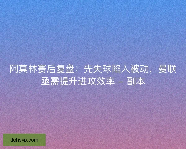 阿莫林赛后复盘：先失球陷入被动，曼联亟需提升进攻效率 - 副本
