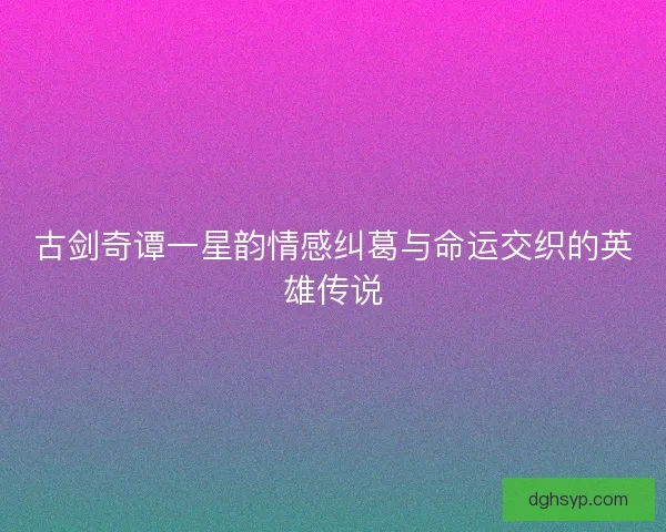 古剑奇谭一星韵情感纠葛与命运交织的英雄传说 古剑奇谭一星韵情感纠葛与命运交织的英雄传说