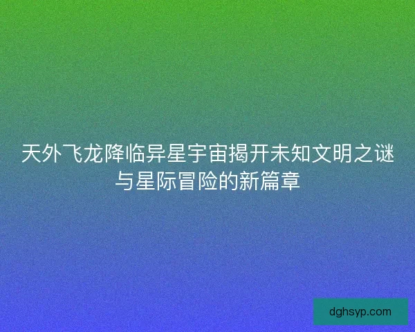 天外飞龙降临异星宇宙揭开未知文明之谜与星际冒险的新篇章