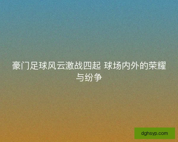 豪门足球风云激战四起 球场内外的荣耀与纷争