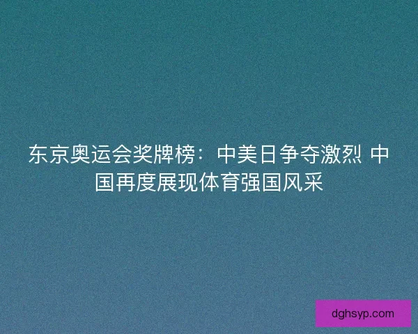 东京奥运会奖牌榜:中美日争夺激烈 中国再度展现体育强国风采 东京奥运会奖牌榜:中美日争夺激烈 中国再度展现体育强国风采