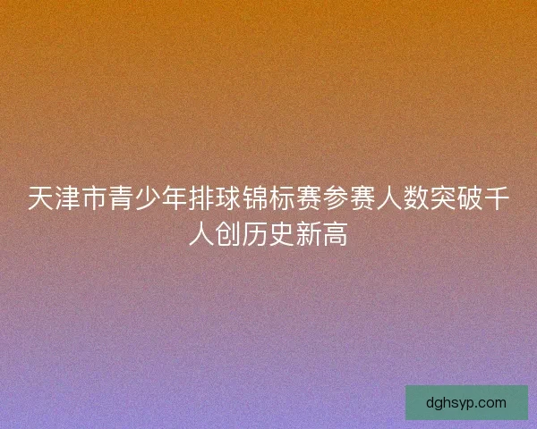 天津市青少年排球锦标赛参赛人数突破千人创历史新高