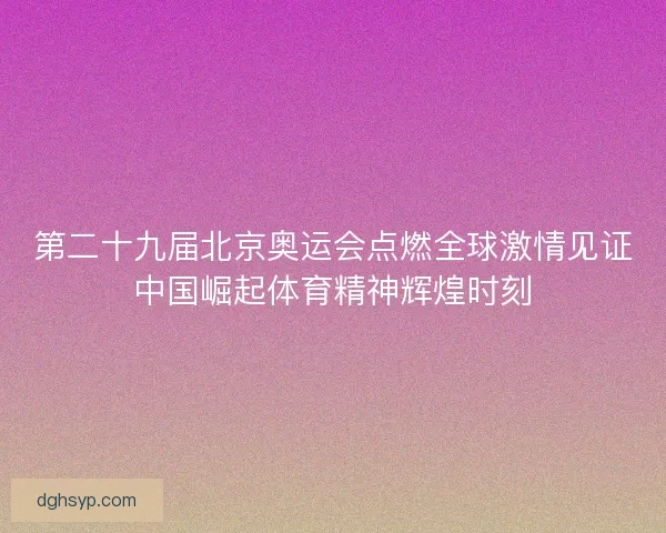 第二十九届北京奥运会点燃全球激情见证中国崛起体育精神辉煌时刻 第二十九届北京奥运会点燃全球激情见证中国崛起体育精神辉煌时刻