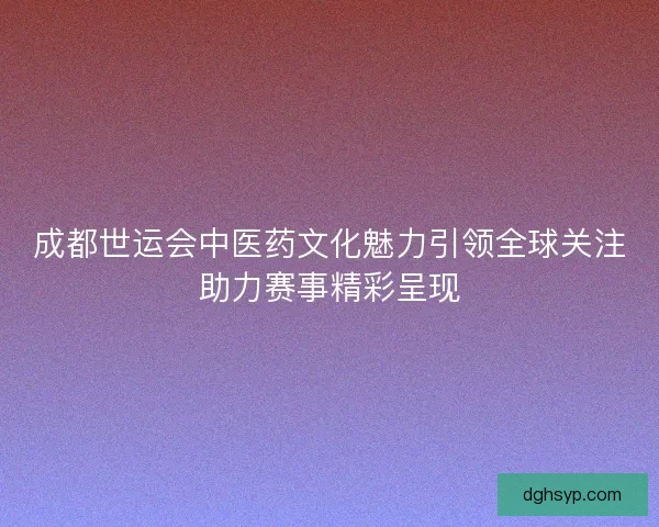 成都世运会中医药文化魅力引领全球关注助力赛事精彩呈现