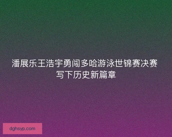 潘展乐王浩宇勇闯多哈游泳世锦赛决赛 写下历史新篇章
