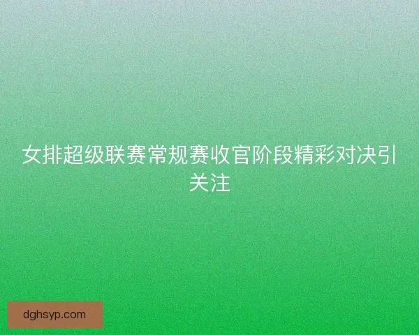 女排超级联赛常规赛收官阶段精彩对决引关注 女排超级联赛常规赛收官阶段精彩对决引关注