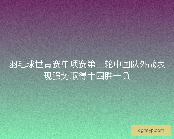 羽毛球世青赛单项赛第三轮中国队外战表现强势取得十四胜一负