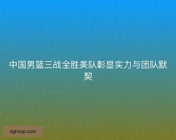 中国男篮三战全胜美队彰显实力与团队默契 中国男篮三战全胜美队彰显实力与团队默契