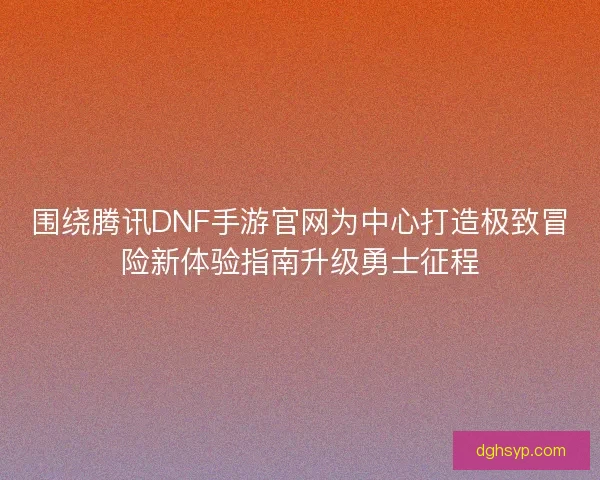 围绕腾讯DNF手游官网为中心打造极致冒险新体验指南升级勇士征程