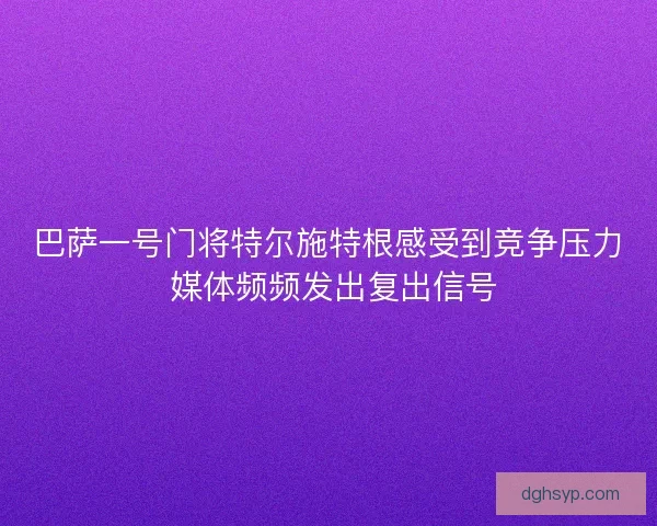 巴萨一号门将特尔施特根感受到竞争压力 媒体频频发出复出信号