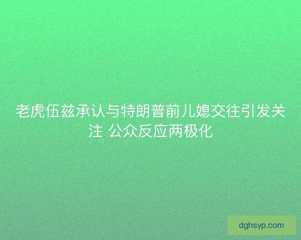 老虎伍兹承认与特朗普前儿媳交往引发关注 公众反应两极化