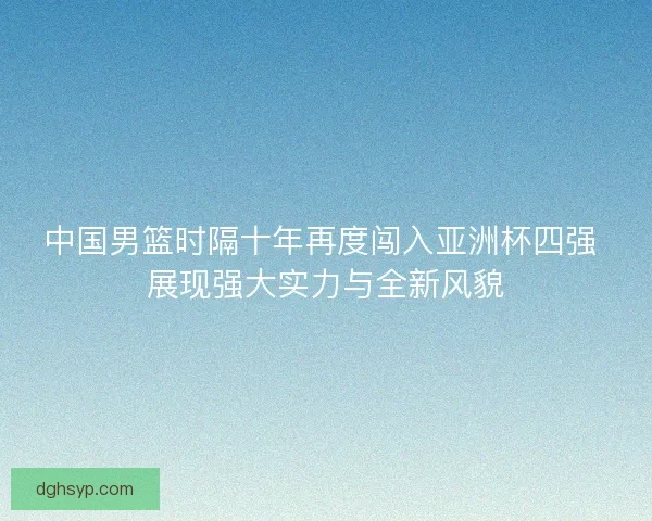 中国男篮时隔十年再度闯入亚洲杯四强 展现强大实力与全新风貌
