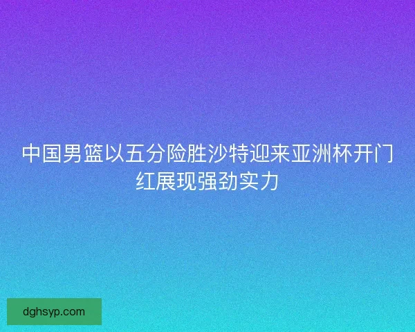 中国男篮以五分险胜沙特迎来亚洲杯开门红展现强劲实力 中国男篮以五分险胜沙特迎来亚洲杯开门红展现强劲实力