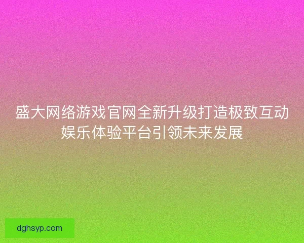 盛大网络游戏官网全新升级打造极致互动娱乐体验平台引领未来发展 盛大网络游戏官网全新升级打造极致互动娱乐体验平台引领未来发展