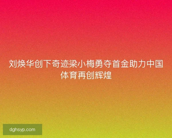 刘焕华创下奇迹梁小梅勇夺首金助力中国体育再创辉煌